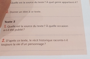 Quelle est ia source du texte? À quel genre appartient-il ? 
_ 
Z. Donne un titre à ce texte. 
_ 
Texte 2 
I. Quelle est la source du texte? À quelle occasion 
a-t-il été publié ? 
_ 
2. D'après ce texte, le récit historique raconte-t-il 
toujours la vie d'un personnage ? 
_