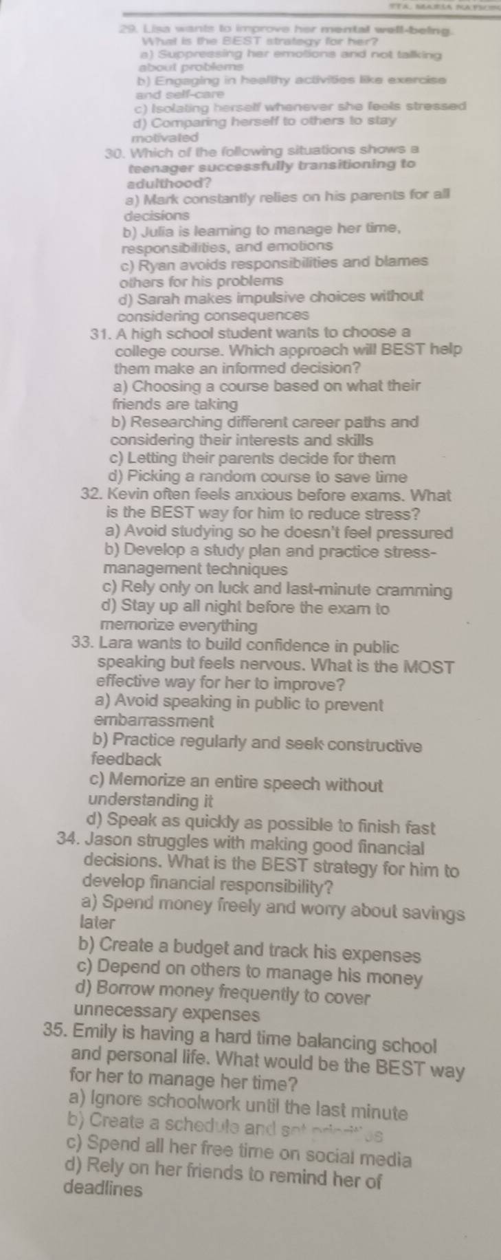 Lisa wants to improve her mentall well-being.
What is the BEST strategy for her?
a) Suppressing her emotions and not talking
about problems
b) Engaging in healthy activities like exercise
c) Isolating herself whenever she feels stressed
d) Comparing herself to others to stay
motivated
30. Which of the following situations shows a
teenager successfully transitioning to
adulthood?
a) Mark constantly relies on his parents for all
decisions
b) Julia is learing to manage her time,
responsibilities, and emotions
c) Ryan avoids responsibilities and blames
others for his problems
d) Sarah makes impulsive choices without
considering consequences
31. A high school student wants to choose a
college course. Which approach will BEST help
them make an informed decision?
a) Choosing a course based on what their
friends are taking
b) Researching different career paths and
considering their interests and skills
c) Letting their parents decide for them
d) Picking a random course to save time
32. Kevin often feels anxious before exams. What
is the BEST way for him to reduce stress?
a) Avoid studying so he doesn't feel pressured
b) Develop a study plan and practice stress-
management techniques
c) Rely only on luck and last-minute cramming
d) Stay up all night before the exam to
memorize everything
33. Lara wants to build confidence in public
speaking but feels nervous. What is the MOST
effective way for her to improve?
a) Avoid speaking in public to prevent
embarrassment
b) Practice regularly and seek constructive
feedback
c) Memorize an entire speech without
understanding it
d) Speak as quickly as possible to finish fast
34. Jason struggles with making good financial
decisions. What is the BEST strategy for him to
develop financial responsibility?
a) Spend money freely and worry about savings
later
b) Create a budget and track his expenses
c) Depend on others to manage his money
d) Borrow money frequently to cover
unnecessary expenses
35. Emily is having a hard time balancing school
and personal life. What would be the BEST way
for her to manage her time?
a) Ignore schoolwork until the last minute
b eate schedu le n 
c) Spend all her free time on social media
d) Rely on her friends to remind her of
deadlines