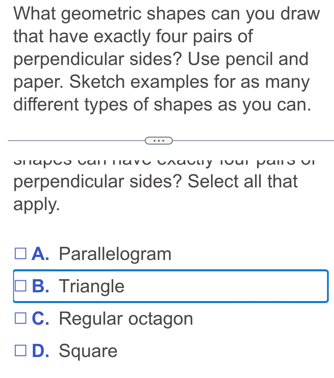 What geometric shapes can you draw
that have exactly four pairs of
perpendicular sides? Use pencil and
paper. Sketch examples for as many
different types of shapes as you can.
、
M o u y Toan pa n o on
perpendicular sides? Select all that
apply.
A. Parallelogram
B. Triangle
C. Regular octagon
D. Square