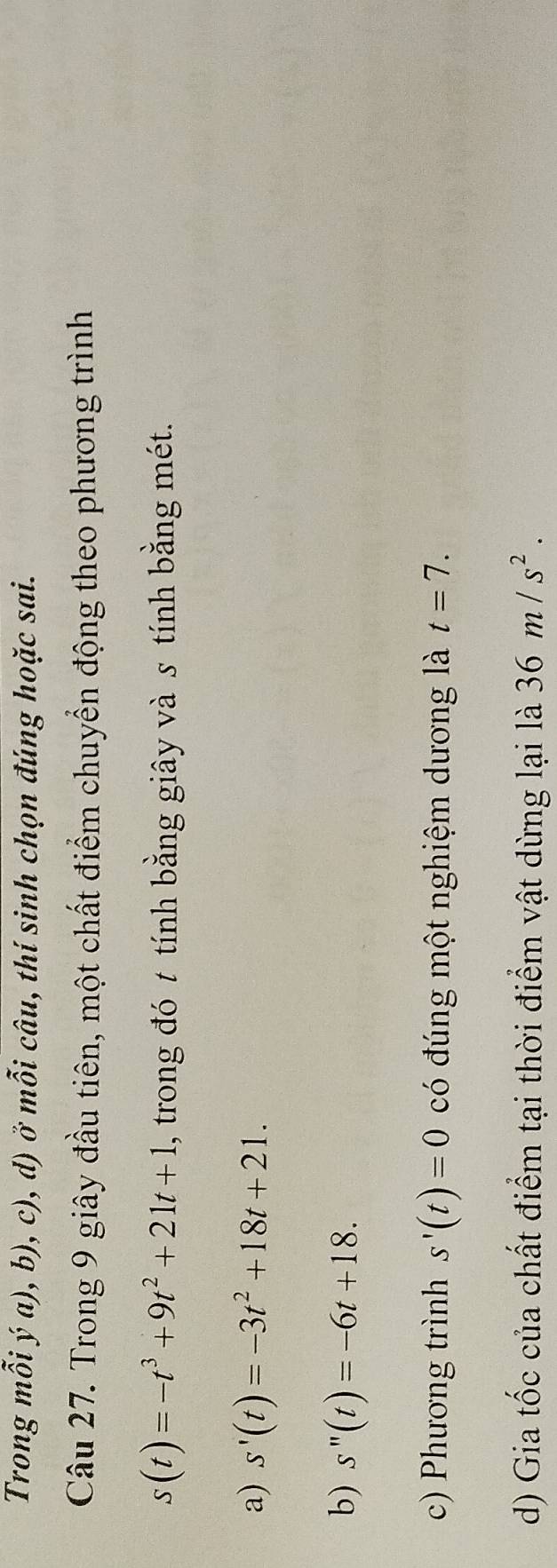 Trong mỗi ý a), b), c), d) ở mỗi câu, thí sinh chọn đúng hoặc sai.
Câu 27. Trong 9 giây đầu tiên, một chất điểm chuyển động theo phương trình
s(t)=-t^3+9t^2+21t+1 , trong đó t tính bằng giây và s tính bằng mét.
a) s'(t)=-3t^2+18t+21.
b) s''(t)=-6t+18.
c) Phương trình s'(t)=0 có đúng một nghiệm dương là t=7.
d) Gia tốc của chất điểm tại thời điểm vật dừng lại là 36m/s^2.