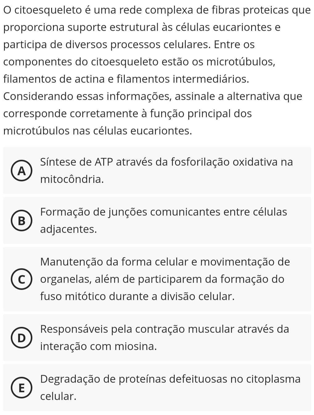 citoesqueleto é uma rede complexa de fibras proteicas que
proporciona suporte estrutural às células eucariontes e
participa de diversos processos celulares. Entre os
componentes do citoesqueleto estão os microtúbulos,
filamentos de actina e filamentos intermediários.
Considerando essas informações, assinale a alternativa que
corresponde corretamente à função principal dos
microtúbulos nas células eucariontes.
Síntese de ATP através da fosforilação oxidativa na
A
mito côndria.
Formação de junções comunicantes entre células
B
adjacentes.
Manutenção da forma celular e movimentação de
C ) organelas, além de participarem da formação do
fuso mitótico durante a divisão celular.
Responsáveis pela contração muscular através da
D
interação com miosina.
Degradação de proteínas defeituosas no citoplasma
E
celular.