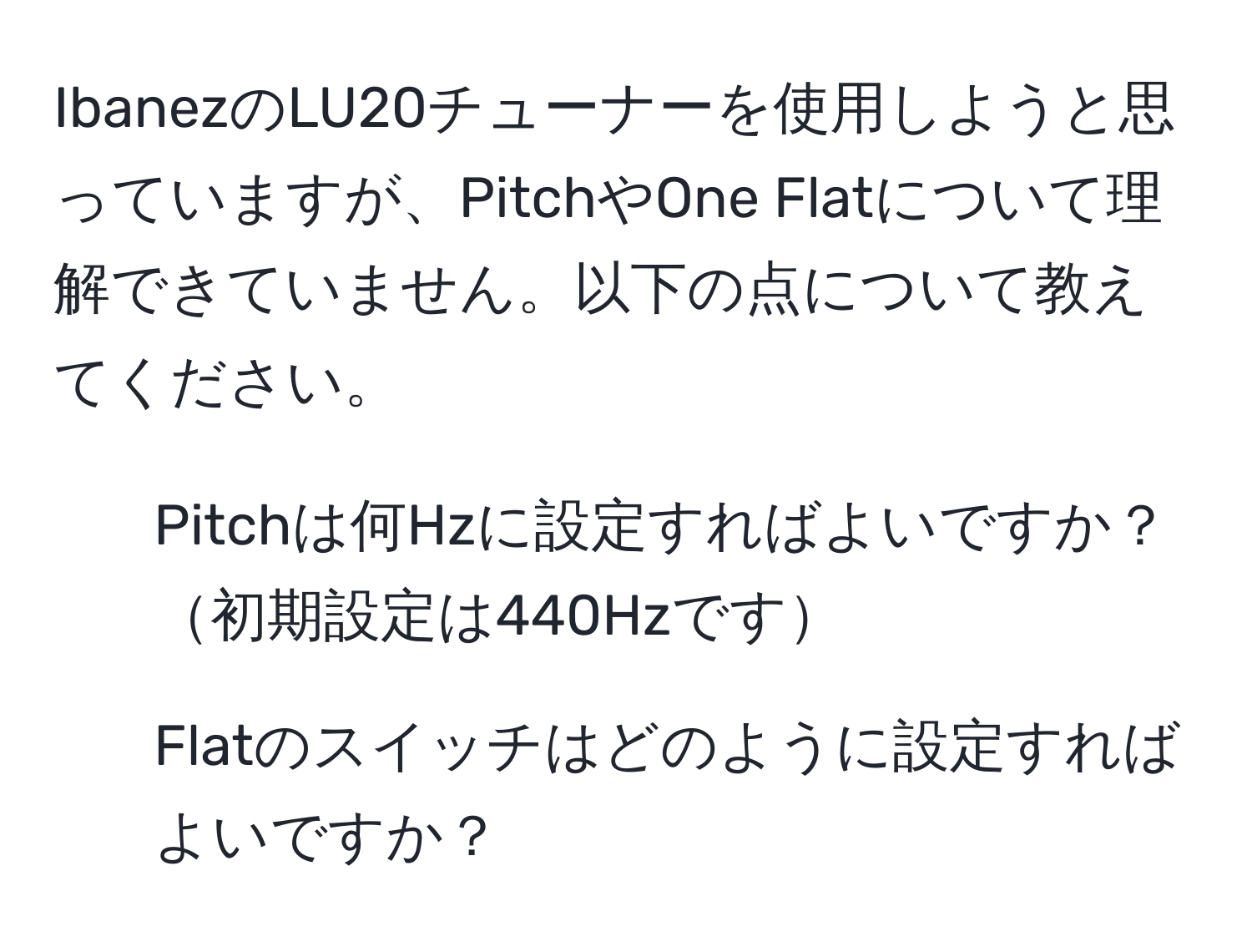 IbanezのLU20チューナーを使用しようと思っていますが、PitchやOne Flatについて理解できていません。以下の点について教えてください。  
1. Pitchは何Hzに設定すればよいですか？初期設定は440Hzです  
2. Flatのスイッチはどのように設定すればよいですか？