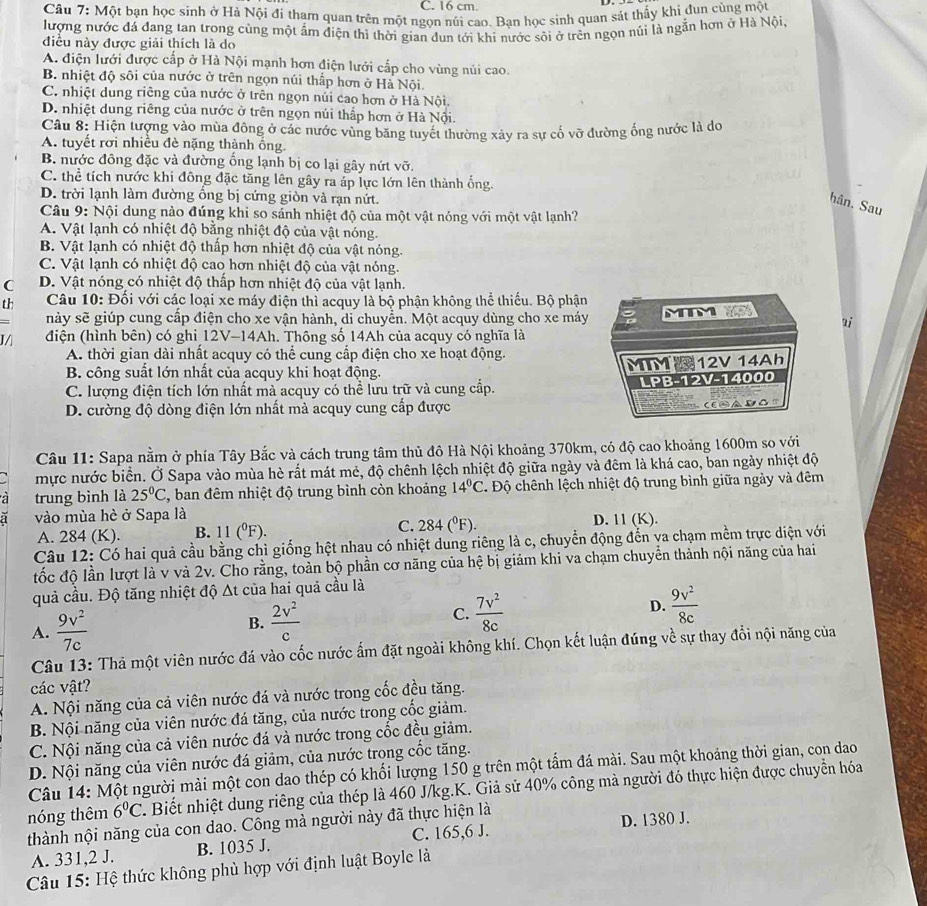 cm
Câu 7: Một bạn học sinh ở Hả Nội đi thạm quan trên một ngọn núi cao. Bạn học sinh quan sát thấy khỉ đun cùng một
lượng nước đá đang tan trong cùng một ấm điện thì thời gian đun tới khi nước sôi ở trên ngọn núi là ngần hơn ở Hà Nội
điều này được giải thích là do
A. điện lưới được cấp ở Hà Nội mạnh hơn điện lưới cấp cho vùng núi cao.
B. nhiệt độ sôi của nước ở trên ngọn núi thấp hơn ở Hà Nội.
C. nhiệt dung riêng của nước ở trên ngọn núi cao hơn ở Hà Nội.
D. nhiệt dung riêng của nước ở trên ngọn núi thấp hơn ở Hà Nội.
Câu 8: Hiện tượng vào mùa đông ở các nước vùng băng tuyết thường xảy ra sự cố vỡ đường ống nước là do
A. tuyết rơi nhiều đè nặng thành ống.
B. nước đông đặc và đường ống lạnh bị co lại gây nứt vỡ.
C. thể tích nước khi đông đặc tăng lên gây ra áp lực lớn lên thành ống.
D. trời lạnh làm đường ổng bị cứng giòn và rạn nứt.
hân. Sau
Câu 9: Nội dung nào đúng khi so sánh nhiệt độ của một vật nóng với một vật lạnh?
A. Vật lạnh có nhiệt độ bằng nhiệt độ của vật nóng.
B. Vật lạnh có nhiệt độ thấp hơn nhiệt độ của vật nóng.
C. Vật lạnh có nhiệt độ cao hơn nhiệt độ của vật nóng.
C D. Vật nóng có nhiệt độ thấp hơn nhiệt độ của vật lạnh.
th  Câu 10: Đối với các loại xe máy điện thì acquy là bộ phận không thể thiếu. Bộ phận
này sẽ giúp cung cập điện cho xe vận hành, di chuyển. Một acquy dùng cho xe máy MTM  ai
J điện (hình bên) có ghi 12V-14Ah. Thông số 14Ah của acquy có nghĩa là
A. thời gian dài nhất acquy có thể cung cấp điện cho xe hoạt động.
B. công suất lớn nhất của acquy khi hoạt động. MTM12V 14Ah
C. lượng điện tích lớn nhất mà acquy có thể lưu trữ và cung cấp. LPB-12V-14000
D. cường độ dòng điện lớn nhất mà acquy cung cấp được
∴ E④a DO
Câu 11: Sapa nằm ở phía Tây Bắc và cách trung tâm thủ đô Hà Nội khoảng 370km, có độ cao khoảng 1600m so với
mực nước biển. Ở Sapa vào mùa hè rất mát mẻ, độ chênh lệch nhiệt độ giữa ngày và đêm là khá cao, ban ngày nhiệt độ
a trung bình là 25°C , ban đêm nhiệt độ trung bình còn khoảng 14°C Độ chênh lệch nhiệt độ trung bình giữa ngày và đêm
a vào mùa hè ở Sapa là
C.
A. 284 (K). B. 11(^0F). 284(^circ F). D. 11 (K).
Câu 12: Có hai quả cầu bằng chì giống hệt nhau có nhiệt dung riêng là c, chuyển động đến va chạm mềm trực diện với
đốc độ lần lượt là v và 2v. Cho rằng, toàn bộ phần cơ năng của hệ bị giảm khi va chạm chuyển thành nội năng của hai
quả cầu. Độ tăng nhiệt độ Δt của hai quả cầu là
A.  9v^2/7c  B.  2v^2/c  C.  7v^2/8c  D.  9v^2/8c 
Câu 13: Thả một viên nước đá vào cốc nước ấm đặt ngoài không khí. Chọn kết luận đúng về sự thay đổi nội năng của
các vật?
A. Nội năng của cả viên nước đá và nước trong cốc đều tăng.
B. Nội năng của viên nước đá tăng, của nước trong cốc giảm.
C. Nội năng của cả viên nước đá và nước trong cốc đều giảm.
D. Nội năng của viên nước đá giảm, của nước trọng cốc tăng.
Câu 14: Một người mài một con dao thép có khối lượng 150 g trên một tấm đá mài. Sau một khoảng thời gian, con dao
nóng thêm 6°C Biết nhiệt dung riêng của thép là 460 J/kg.K. Giả sử 40% công mà người đó thực hiện được chuyển hóa
thành nội năng của con dao. Công mà người này đã thực hiện là
A. 331,2 J. B. 1035 J. C. 165,6 J. D. 1380 J.
Câu 15: Hệ thức không phù hợp với định luật Boyle là