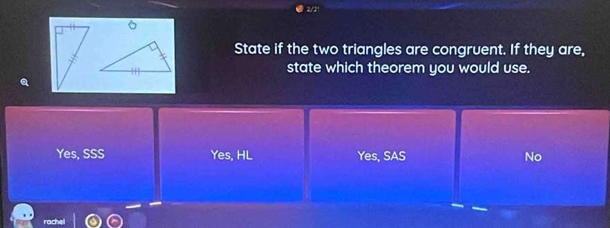 2/21
。
State if the two triangles are congruent. If they are,
state which theorem you would use.
Q
Yes, SSS Yes, HL Yes, SAS No
rachel