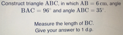 Construct triangle ABC, in which AB=6cm , angle
BAC=96° and angle ABC=35°. 
Measure the length of BC. 
Give your answer to 1 d.p.