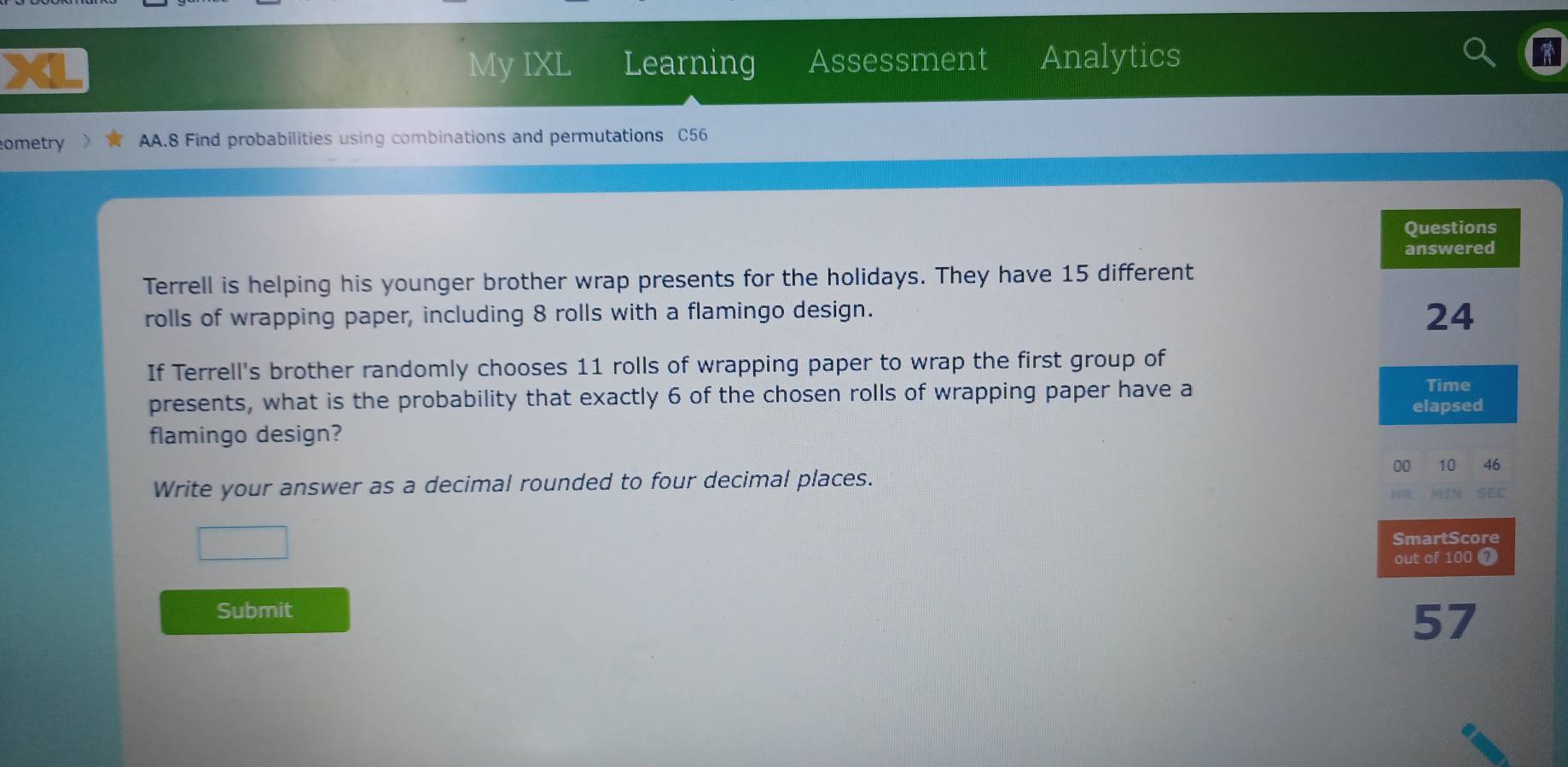 My IXL Learning Assessment Analytics 
ometry AA.8 Find probabilities using combinations and permutations C56 
Terrell is helping his younger brother wrap presents for the holidays. They have 15 different 
rolls of wrapping paper, including 8 rolls with a flamingo design. 
If Terrell's brother randomly chooses 11 rolls of wrapping paper to wrap the first group of 
presents, what is the probability that exactly 6 of the chosen rolls of wrapping paper have a 
flamingo design? 
Write your answer as a decimal rounded to four decimal places. 
Submit