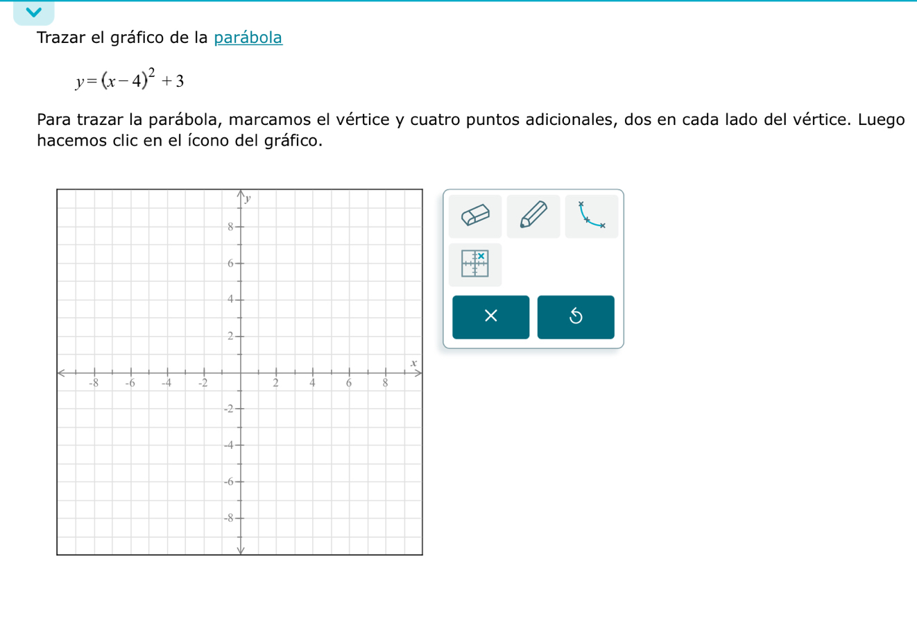 Trazar el gráfico de la parábola
y=(x-4)^2+3
Para trazar la parábola, marcamos el vértice y cuatro puntos adicionales, dos en cada lado del vértice. Luego 
hacemos clic en el ícono del gráfico. 
× 5