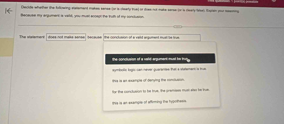 This question: 1 point(s) passible
Decide whether the following statement makes sense (or is clearly true) or does not make sense (or is clearly false). Explain your reasoning.
Because my argument is valid, you must accept the truth of my conclusion.
The statement does not make sense because the conclusion of a valid argument must be true.
the conclusion of a valid argument must be tru
symbolic logic can never guarantee that a statement is true.
this is an example of denying the conclusion.
for the conclusion to be true, the premises must also be true.
this is an example of affirming the hypothesis.