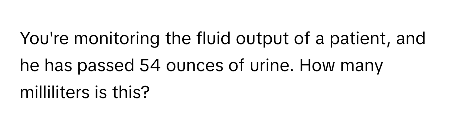 You're monitoring the fluid output of a patient, and he has passed 54 ounces of urine. How many milliliters is this?