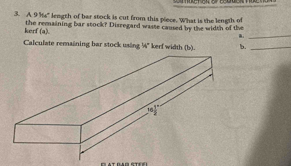 SUBTRACTION OF COMMON PRACTC
3. A 9 ¾" length of bar stock is cut from this piece. What is the length of
_
the remaining bar stock? Disregard waste caused by the width of the
kerf (a).
a.
Calculate remaining bar stock using ¼" kerf width (b). b._