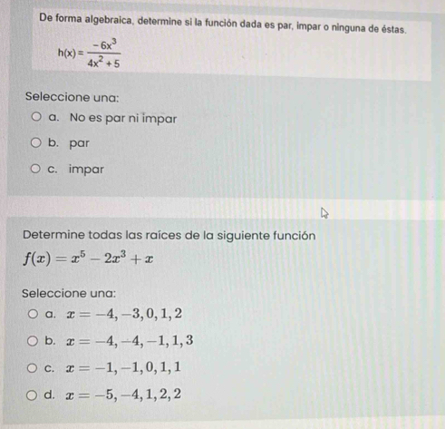 De forma algebraica, determine si la función dada es par, impar o ninguna de éstas.
h(x)= (-6x^3)/4x^2+5 
Seleccione una:
a. No es par ni impar
b. par
c. impar
Determine todas las raíces de la siguiente función
f(x)=x^5-2x^3+x
Seleccione una:
a. x=-4,-3,0,1,2
b. x=-4, -4, -1, 1, 3
C. x=-1,-1,0,1,1
d. x=-5,-4,1,2,2