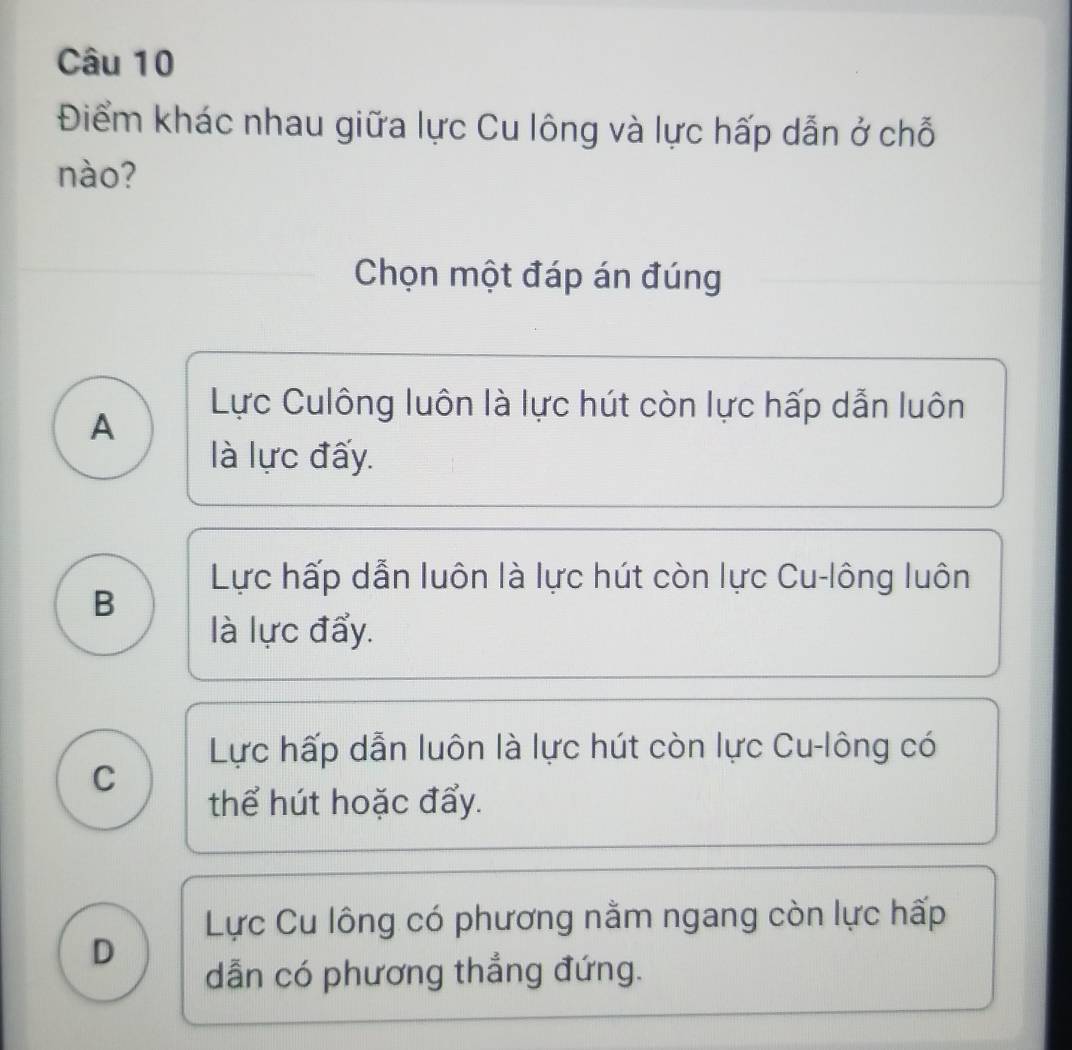 Điểm khác nhau giữa lực Cu lông và lực hấp dẫn ở chỗ
nào?
Chọn một đáp án đúng
A
Lực Culông luôn là lực hút còn lực hấp dẫn luôn
là lực đấy.
Lực hấp dẫn luôn là lực hút còn lực Cu-lông luôn
B
là lực đẩy.
Lực hấp dẫn luôn là lực hút còn lực Cu-lông có
C
thể hút hoặc đẩy.
Lực Cu lông có phương nằm ngang còn lực hấp
D
dẫn có phương thẳng đứng.