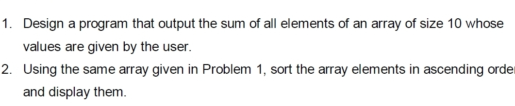 Design a program that output the sum of all elements of an array of size 10 whose 
values are given by the user. 
2. Using the same array given in Problem 1, sort the array elements in ascending orde 
and display them.