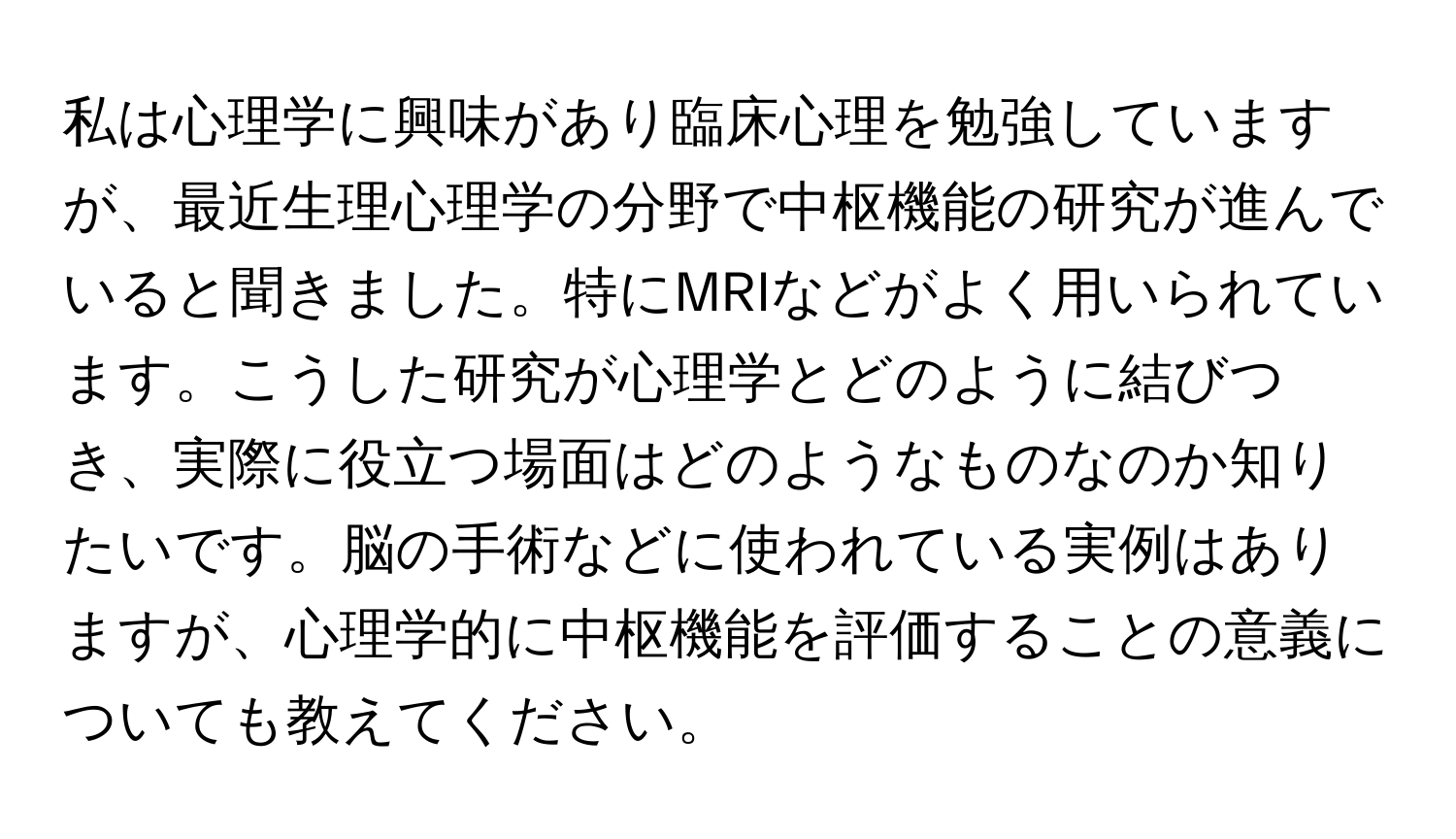 私は心理学に興味があり臨床心理を勉強していますが、最近生理心理学の分野で中枢機能の研究が進んでいると聞きました。特にMRIなどがよく用いられています。こうした研究が心理学とどのように結びつき、実際に役立つ場面はどのようなものなのか知りたいです。脳の手術などに使われている実例はありますが、心理学的に中枢機能を評価することの意義についても教えてください。