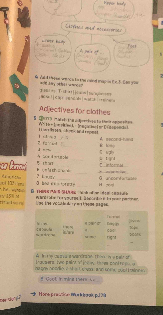 1
2
4 Add these words to the mind map in Ex.3. Can you
15 add any other words?
glasses|T-shirt|jeans|sunglasses
jacket|cap|sandals|watch|trainers
Adjectives for clothes
5 ⑩079 Match the adjectives to their opposites.
Write + (positive), ~ (negative) or D (depends).
3
Then listen, check and repeat.
1 cheap _A second-hand
2 formal _B long
3 new _C ugly
4 comfortable _D tight
5 short E informal
u know 6 unfashionable
_F expensive
American 7 baggy _G uncomfortable
got 103 items 8 beautiful/pretty _H cool
h her wardrob . 6 THINK PAIR SHARE Think of an ideal capsule
rs 33% of wardrobe for yourself. Describe it to your partner.
tMaid survey Use the vocabulary on these pages.
A In my capsule wardrobe, there is a pair of
trousers, two pairs of jeans, three cool tops, a
baggy hoodie, a short dress, and some cool trainers.
B Cool! In mine there is a ...
tension p.2
More practice Workbook p.178