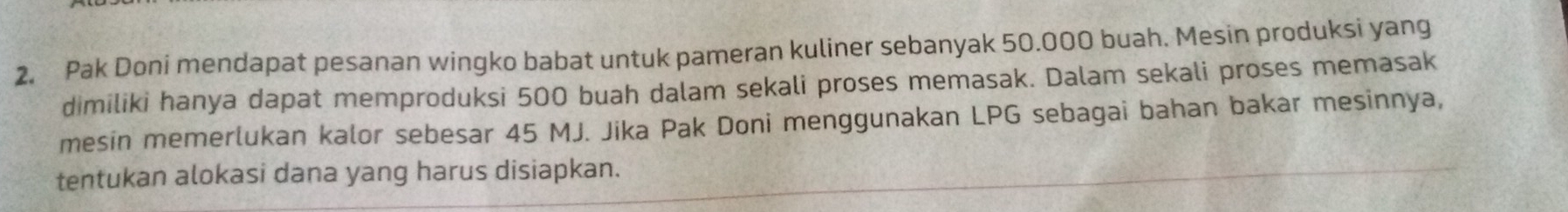 Pak Doni mendapat pesanan wingko babat untuk pameran kuliner sebanyak 50.000 buah. Mesin produksi yang 
dimiliki hanya dapat memproduksi 500 buah dalam sekali proses memasak. Dalam sekali proses memasak 
mesin memerlukan kalor sebesar 45 MJ. Jika Pak Doni menggunakan LPG sebagai bahan bakar mesinnya, 
tentukan alokasi dana yang harus disiapkan.