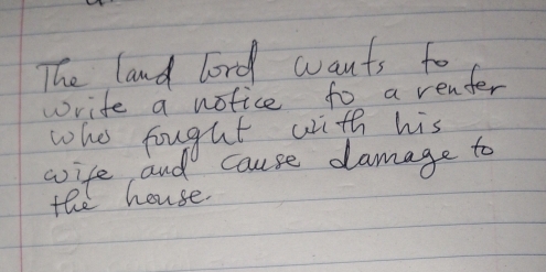 The land lord wants to 
write a notice to a renter 
who fougut with his 
wife and cause damage to 
the house.