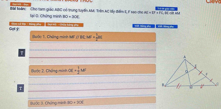 Cleva 
Goi HS - Đoc Trả lời giáo viên 
Bài toán: Cho tam giác ABC có trung tuyến AM. Trên AC lấy điểm E, F sao cho AE=EF=FC :, BE cắt AM
tại O. Chứng minh BO=3OE. 
Giao cá lớp - Bảng phụ Gọi HS - Chữa bảng phụ Việt: Bảng phụViệt: Bảng phụ 
Gợi ý : 
Bước 1. Chứng minh MFparallel BE;;MF= 1/2 BE
T 
Bước 2. Chứng minh )F = 1/2 MF
T 
Bước 3. Chứng minh BO=3OE