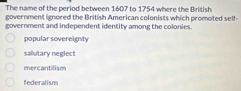 The name of the period between 1607 to 1754 where the British
government ignored the British American colonists which promoted self-
government and independent identity among the colonies.
popular sovereignty
salutary neglect
mercantilism
federalism