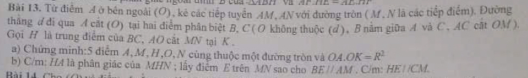 DB ∠ HE=AD.IT
Bài 13. Tử điểm A ở bên ngoài (O), kẻ các tiếp tuyển AM, AN với đường tròn ( M. N là các tiếp điểm), Đường 
thăng d di qua A cắt (O) tại hai điễm phân biệt B. C ( O không thuộc (d ), B năm giữa A và C , AC cất OM ). 
Gọi H là trung điểm của BC, AO cắt MN tại K. 
a) Chứng minh:5 diễm A, M, H , O, N cùng thuộc một đường tròn và OA.OK=R^2
b) C/m: HA là phân giác của MHN; lấy điểm E trên MN sao cho BEparallel AM
Bài 14 . C/m: HEparallel CM.