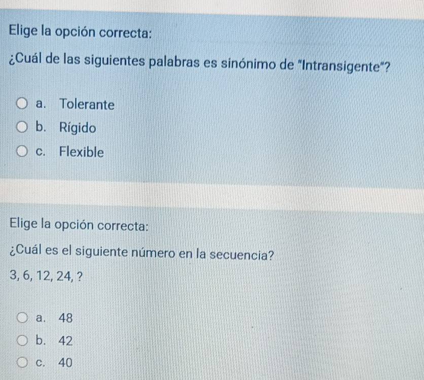 Elige la opción correcta:
¿Cuál de las siguientes palabras es sinónimo de "Intransigente"?
a. Tolerante
b. Rígido
c. Flexible
Elige la opción correcta:
¿Cuál es el siguiente número en la secuencia?
3, 6, 12, 24, ?
a. 48
b. 42
c. 40