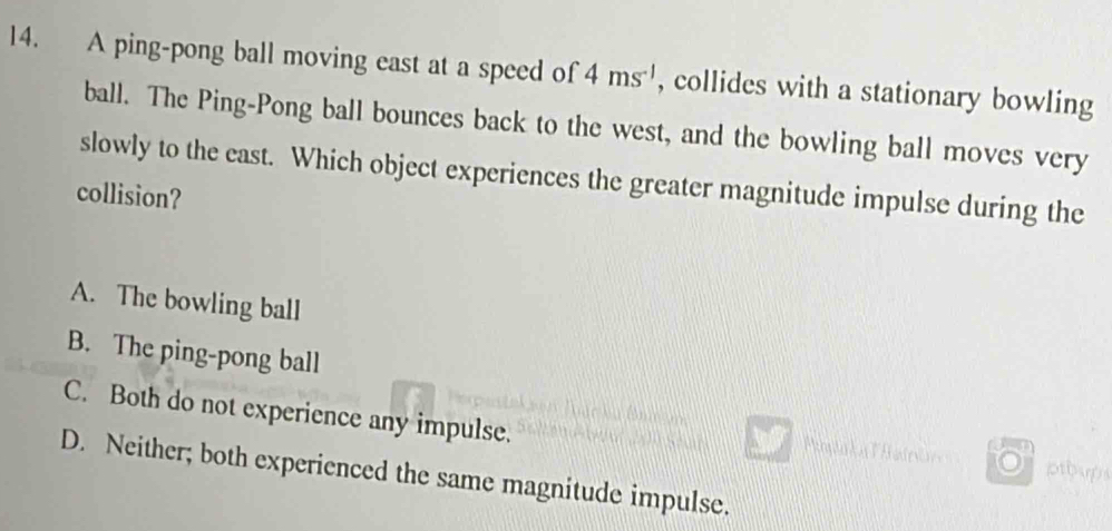 A ping-pong ball moving east at a speed of 4ms^(-1) , collides with a stationary bowling
ball. The Ping-Pong ball bounces back to the west, and the bowling ball moves very
slowly to the east. Which object experiences the greater magnitude impulse during the
collision?
A. The bowling ball
B. The ping-pong ball
C. Both do not experience any impulse.
ptbups
D. Neither; both experienced the same magnitude impulse.