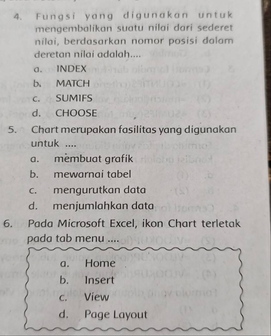 ungs i y ang dig u n ak an un t u k
mengembalikan suatu nilaí darí sederet
nilai, berdasarkan nomor posisi dalam
deretan nilai adalah....
a. INDEX
b MATCH
C. SUMIFS
d. CHOOSE
5. Chart merupakan fasilitas yang digunakan
untuk ....
a. membuat grafik
b. mewarnai tabel
c. mengurutkan data
d. menjumlahkan data
6. Pada Microsoft Excel, ikon Chart terletak
pada tab menu ....
a. Home
b. Insert
c. View
d. Page Layout