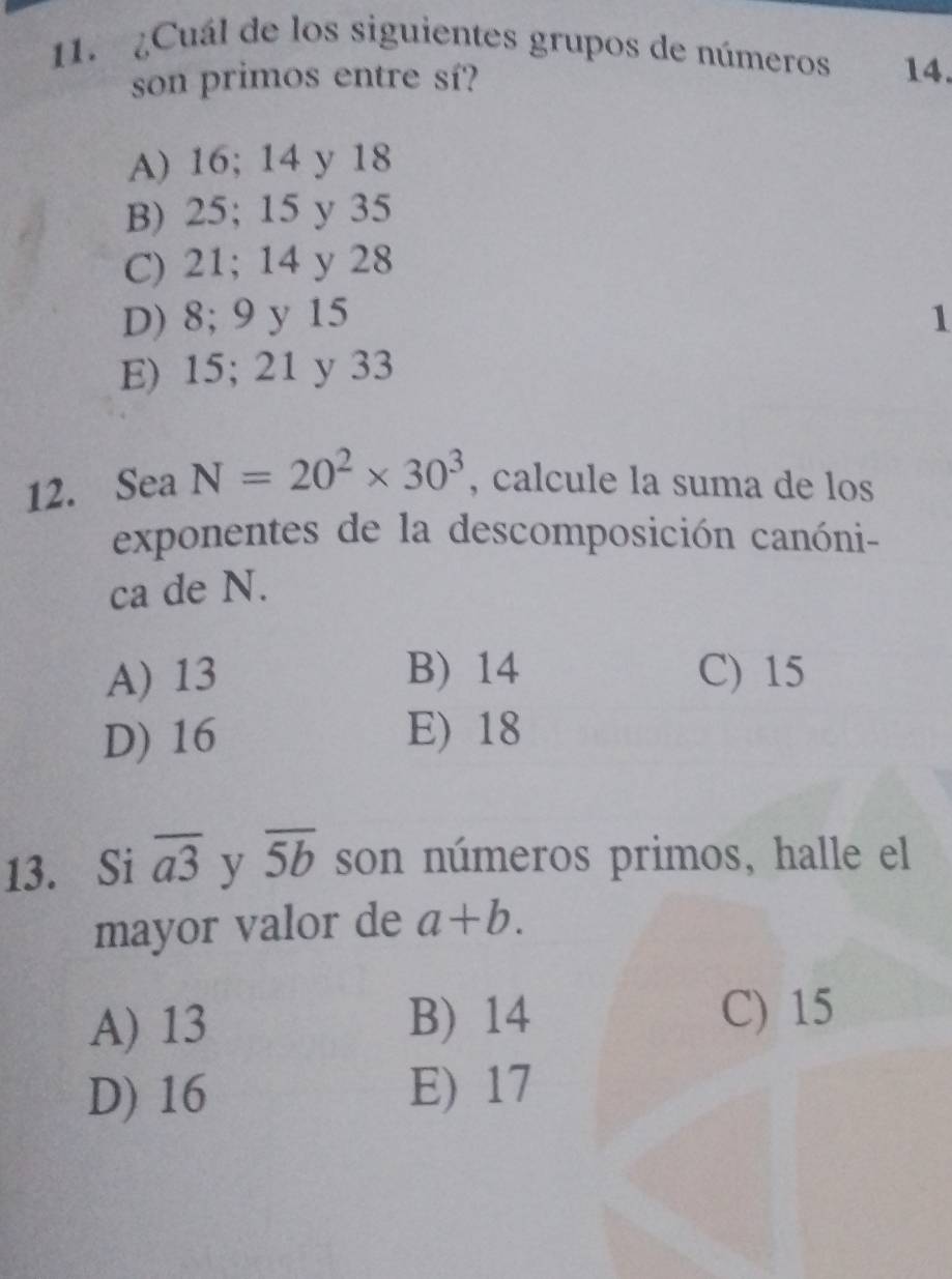 ¿Cuál de los siguientes grupos de números 14.
son primos entre sí?
A) 16; 14 y 18
B) 25; 15 y 35
C) 21; 14 y 28
D) 8; 9 y 15 1
E) 15; 21 y 33
12. Sea N=20^2* 30^3 , calcule la suma de los
exponentes de la descomposición canóni-
ca de N.
A) 13 B) 14 C) 15
D) 16 E) 18
13. Si overline a3 y overline 5b son números primos, halle el
mayor valor de a+b.
A) 13 B) 14 C) 15
D) 16 E) 17