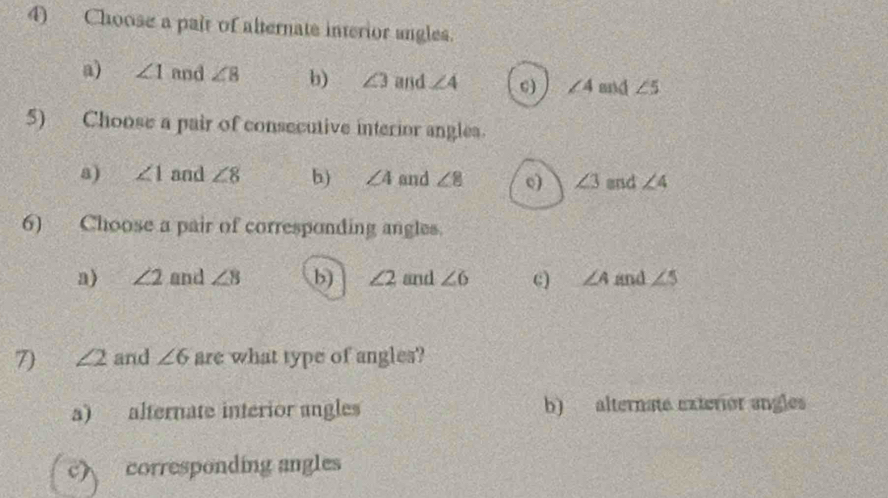 Choose a pair of alternate interior angles.
a) ∠ 1 and ∠ 8 b) ∠ 3 and ∠ 4 c) ∠ 4 mnd ∠ 5
5) Choose a pair of consecutive interior angles.
a) ∠ 1 and ∠ 8 b) ∠ 4 and ∠ 8 c) ∠ 3 end ∠ 4
6) Choose a pair of corresponding angles.
a) ∠ 2 and ∠ 8 b) ∠ 2 and ∠ 6 c) ∠ A and ∠ 5
7) ∠ 2 and ∠ 6 are what type of angles?
a) alternate interior angles b) alternate exterior angles
c) corresponding angles