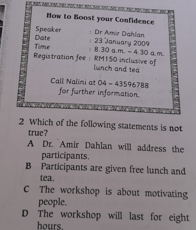 How to Boost your Confidence
Speaker : Dr Amir Dahlan
Date : 23 January 2009
Time : 8.30 a.m. - 4.30 a.m.
Registration fee : RM150 inclusive of
lunch and tea
Call Nalini at 04 - 43596788
for further information.
2 Which of the following statements is not
true?
A Dr. Amir Dahlan will address the
participants.
B Participants are given free lunch and
tea.
C The workshop is about motivating
people.
D The workshop will last for eight
hours.