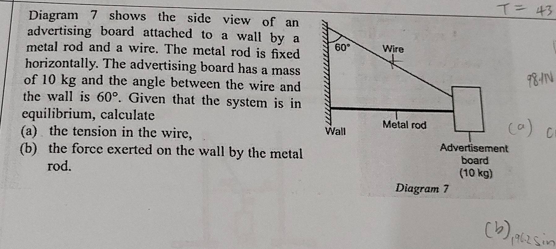 Diagram 7 shows the side view of an
advertising board attached to a wall by a
metal rod and a wire. The metal rod is fixed
horizontally. The advertising board has a mass
of 10 kg and the angle between the wire and
the wall is 60°. Given that the system is in
equilibrium, calculate 
(a) the tension in the wire,
Advertisement
(b) the force exerted on the wall by the metal board
rod. (10 kg)
Diagram 7