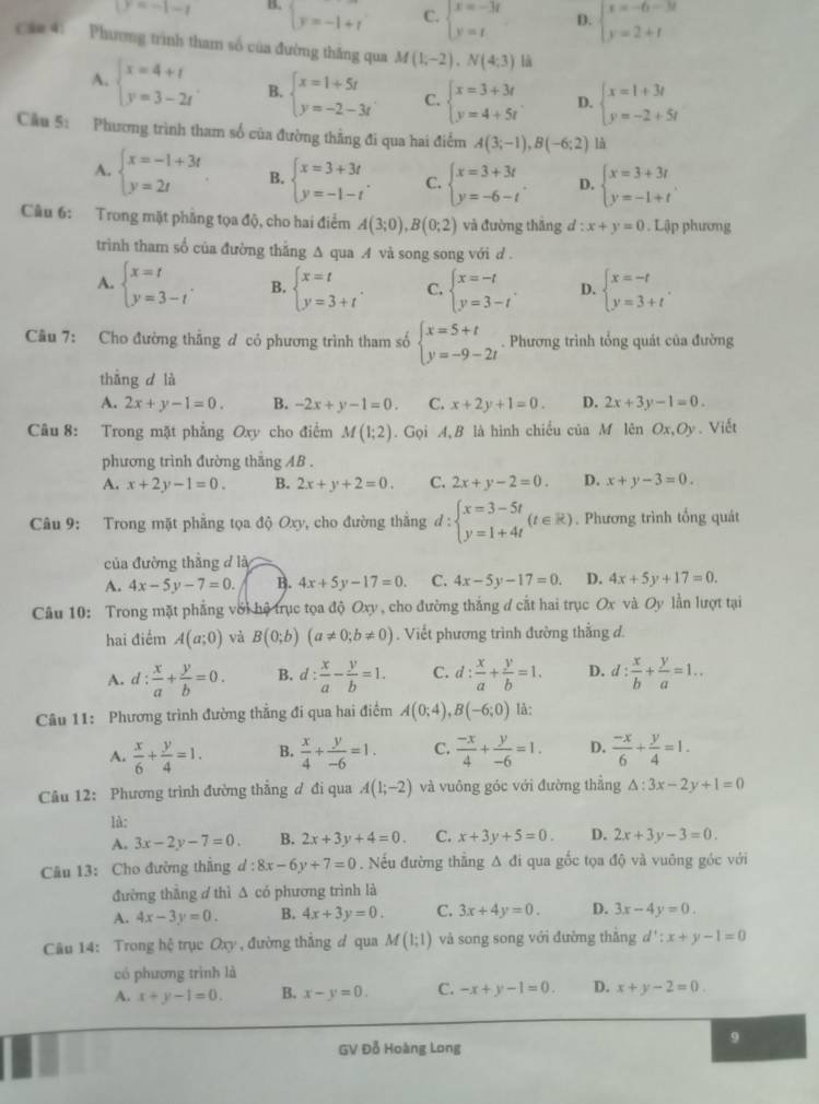 y=-1-t B. beginarrayl y=-1+tendarray. C. beginarrayl x=-3t y=tendarray. D. beginarrayl x=-6-3t y=2+tendarray.
cáo 4. Phương trình tham số của đường thắng qua M(1;-2),N(4;3) là
A. beginarrayl x=4+t y=3-2tendarray. B. beginarrayl x=1+5t y=-2-3tendarray. C. beginarrayl x=3+3t y=4+5tendarray. D. beginarrayl x=1+3t y=-2+5tendarray.
Cầu 5: Phương trình tham số của đường thằng đi qua hai điểm A(3;-1),B(-6;2) là
A. beginarrayl x=-1+3t y=2tendarray. . B. beginarrayl x=3+3t y=-1-tendarray. . C. beginarrayl x=3+3t y=-6-tendarray. . D. beginarrayl x=3+3t y=-1+tendarray.
Câu 6: Trong mặt phầng tọa độ, cho hai điểm A(3;0),B(0;2) và đường thắng d:x+y=0. Lập phương
trình tham số của đường thắng ∆ qua .A và song song với d .
A. beginarrayl x=t y=3-tendarray. . B. beginarrayl x=t y=3+tendarray. . C. beginarrayl x=-t y=3-tendarray. . D. beginarrayl x=-t y=3+tendarray. .
Câu 7: Cho đường thẳng đ có phương trình tham số beginarrayl x=5+t y=-9-2tendarray.. Phương trình tổng quát của đường
thắng d là
A. 2x+y-1=0. B. -2x+y-1=0. C. x+2y+1=0. D. 2x+3y-1=0.
Câu 8: Trong mặt phẳng Oxy cho điểm M(1;2). Gọi A B là hình chiều của M lên Ox,Oy Viết
phương trình đường thắng AB .
A. x+2y-1=0. B. 2x+y+2=0. C. 2x+y-2=0. D. x+y-3=0.
Câu 9: Trong mặt phẳng tọa độ Oxy, cho đường thăng d:beginarrayl x=3-5t y=1+4tendarray. (t∈ R). Phương trình tổng quát
của đường thắng đ là
A. 4x-5y-7=0. B. 4x+5y-17=0. C. 4x-5y-17=0. D. 4x+5y+17=0.
Câu 10: Trong mặt phẳng với hệ trục tọa độ Oxy , cho đường thắng đ cắt hai trục Ox và Oy lần lượt tại
hai điểm A(a;0) và B(0;b)(a!= 0;b!= 0). Viết phương trình đường thắng đ.
A. d: x/a + y/b =0. B. d: x/a - y/b =1. C. d: x/a + y/b =1. D. d: x/b + y/a =1..
Câu 11: Phương trình đường thẳng đi qua hai điểm A(0;4),B(-6;0) là:
A.  x/6 + y/4 =1. B.  x/4 + y/-6 =1. C.  (-x)/4 + y/-6 =1. D.  (-x)/6 + y/4 =1.
Câu 12: Phương trình đường thắng ơ đi qua A(1;-2) và vuông góc với đường thẳng △ :3x-2y+1=0
là:
A. 3x-2y-7=0. B. 2x+3y+4=0. C. x+3y+5=0. D. 2x+3y-3=0.
Câu 13: Cho đường thầng d:8x-6y+7=0. Nếu đường thẳng Δ đi qua gốc tọa độ và vuông góc với
đường thắng ơ thì Δ có phương trình là
A. 4x-3y=0. B. 4x+3y=0. C. 3x+4y=0. D. 3x-4y=0.
Câu 14: Trong hệ trục Oxy , đường thắng # qua M(1;1) và song song với đường thắng d':x+y-1=0
có phương trình là
A. x+y-1=0. B. x-y=0. C. -x+y-1=0. D. x+y-2=0.
9
GV Đỗ Hoàng Long