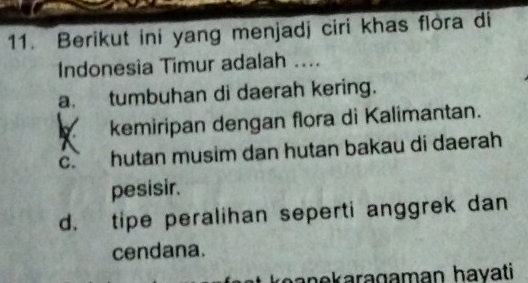 Berikut ini yang menjadj ciri khas flòra di
Indonesia Timur adalah ....
a. tumbuhan di daerah kering.
kemiripan dengan flora di Kalimantan.
C. hutan musim dan hutan bakau di daerah
pesisir.
d. tipe peralihan seperti anggrek dan
cendana.
hanekaragaman hayati