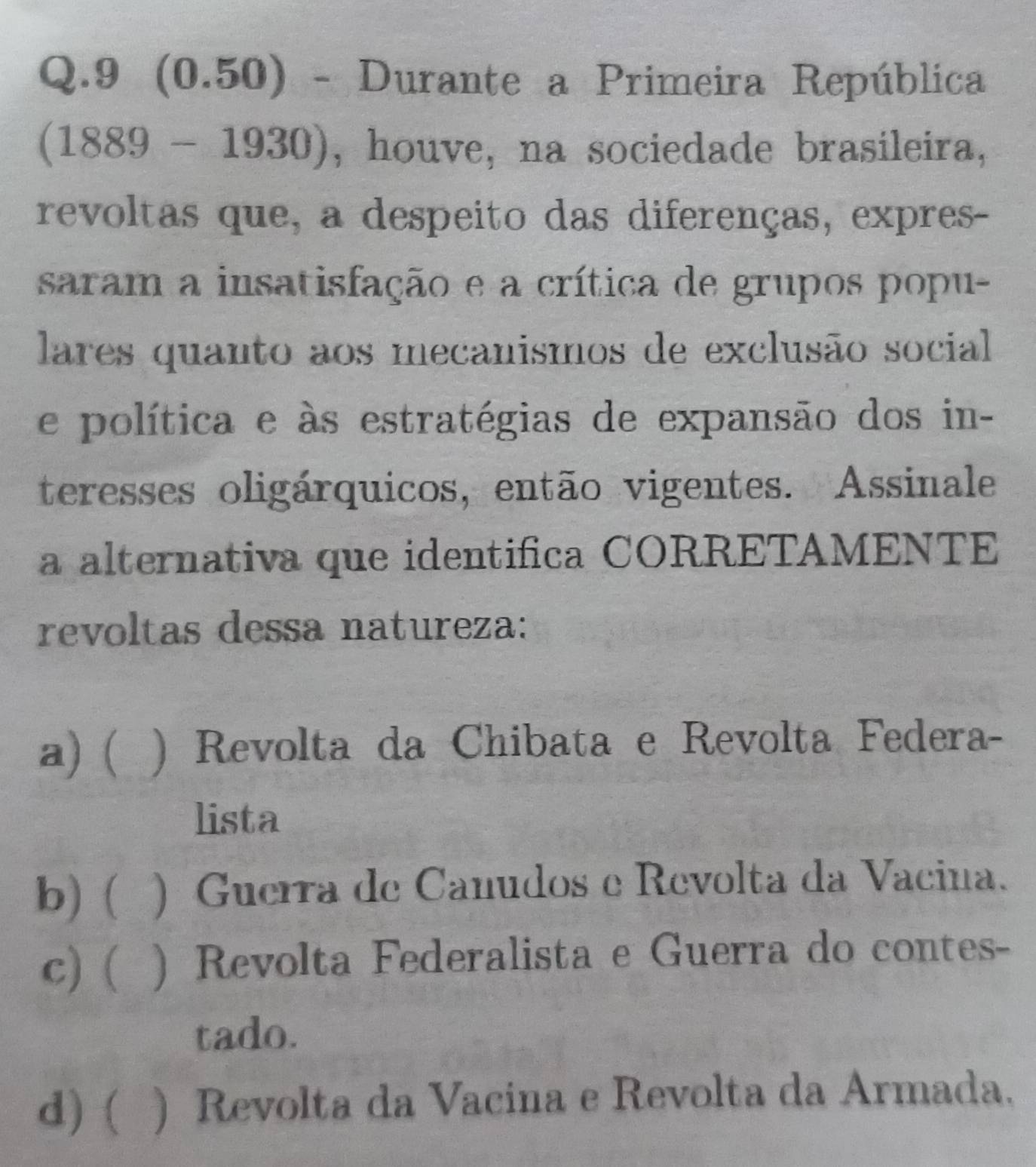 9 (0.50) - Durante a Primeira República
(1889 - 11 930), houve, na sociedade brasileira,
_ 1 
revoltas que, a despeito das diferenças, expres-
saram a insatisfação e a crítica de grupos popu-
lares quanto aos mecanismos de exclusão social
e política e às estratégias de expansão dos in-
teresses oligárquicos, então vigentes. Assinale
a alternativa que identifica CORRETAMENTE
revoltas dessa natureza:
a)  ) Revolta da Chibata e Revolta Federa-
lista
b) ( () Guerra de Canudos e Revolta da Vacina.
c) ( ) Revolta Federalista e Guerra do contes-
tado.
d) ( ) Revolta da Vacina e Revolta da Armada.