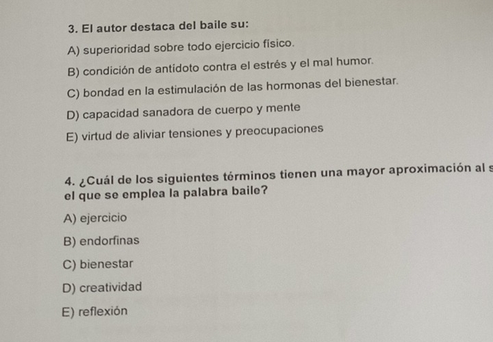 El autor destaca del baile su:
A) superioridad sobre todo ejercicio físico.
B) condición de antidoto contra el estrés y el mal humor.
C) bondad en la estimulación de las hormonas del bienestar.
D) capacidad sanadora de cuerpo y mente
E) virtud de aliviar tensiones y preocupaciones
4. ¿Cuál de los siguientes términos tienen una mayor aproximación al s
el que se emplea la palabra baile?
A) ejercicio
B) endorfinas
C) bienestar
D) creatividad
E) reflexión