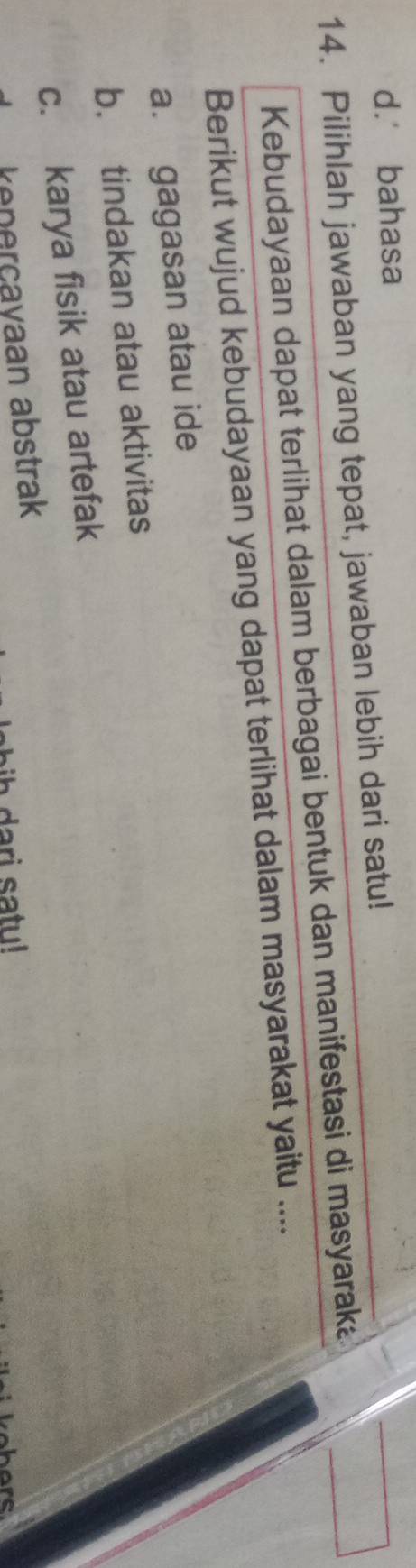 d. bahasa
14. Pilihlah jawaban yang tepat, jawaban lebih dari satu!
Kebudayaan dapat terlihat dalam berbagai bentuk dan manifestasi di masyaraka
Berikut wujud kebudayaan yang dapat terlihat dalam masyarakat yaitu ....
a. gagasan atau ide
b. tindakan atau aktivitas
c. karya fisik atau artefak
kenerçayaan abstrak
ih da ri satu!