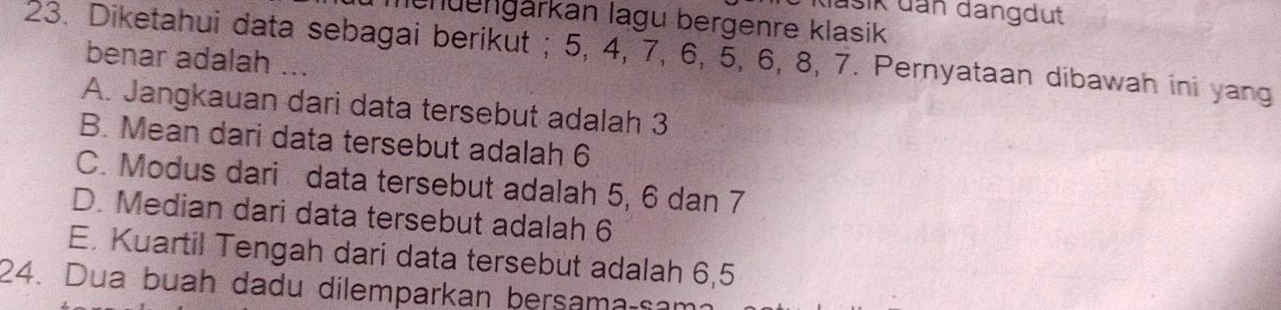 dašik dan dangdut
nenüengärkan lagu bergenre klasik
23. Diketahui data sebagai berikut ; 5, 4, 7, 6, 5, 6, 8, 7. Pernyataan dibawah ini yang benar adalah
A. Jangkauan dari data tersebut adalah 3
B. Mean dari data tersebut adalah 6
C. Modus dari data tersebut adalah 5, 6 dan 7
D. Median dari data tersebut adalah 6
E. Kuartil Tengah dari data tersebut adalah 6,5
24. Dua buah dadu dilemparkan bersama-sa