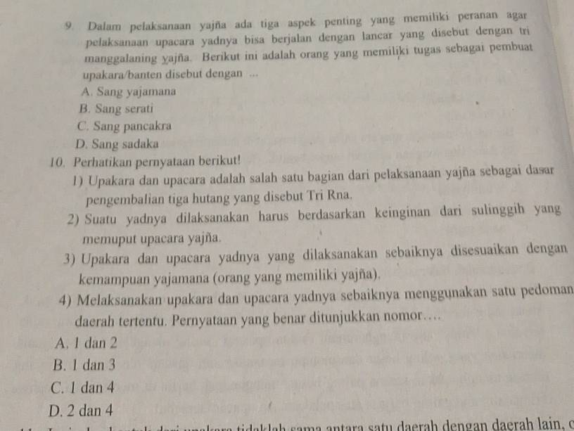 Dalam pelaksanaan yajña ada tiga aspek penting yang memiliki peranan agar
pelaksanaan upacara yadnya bisa berjalan dengan lancar yang disebut dengan tri
manggalaning yajña. Berikut ini adalah orang yang memiliki tugas sebagai pembuat
upakara/banten disebut dengan ...
A. Sang yajamana
B. Sang serati
C. Sang pancakra
D. Sang sadaka
10. Perhatikan pernyataan berikut!
1) Upakara dan upacara adalah salah satu bagian dari pelaksanaan yajña sebagai dasar
pengembalian tiga hutang yang disebut Tri Rna.
2) Suatu yadnya dilaksanakan harus berdasarkan keinginan dari sulinggih yang
memuput upacara yajña.
3) Upakara dan upacara yadnya yang dilaksanakan sebaiknya disesuaikan dengan
kemampuan yajamana (orang yang memiliki yajña).
4) Melaksanakan upakara dan upacara yadnya sebaiknya menggunakan satu pedoman
daerah tertentu. Pernyataan yang benar ditunjukkan nomor…
A. 1 dan 2
B. 1 dan 3
C. 1 dan 4
D. 2 dan 4
ak lah m a an tara sa tu da era h dengan daerah lain . o