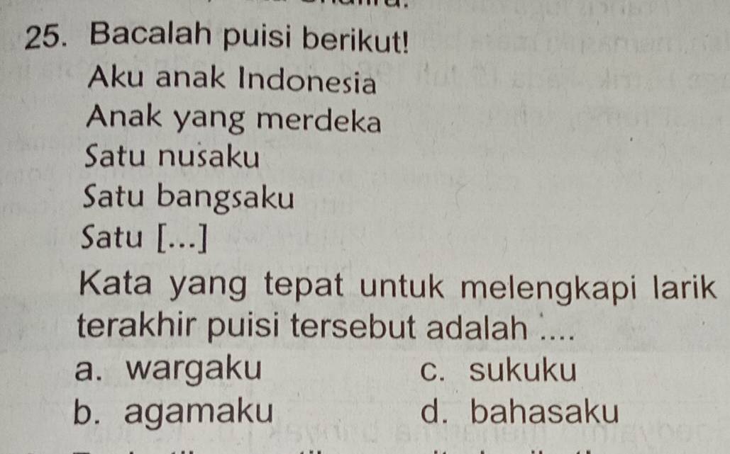 Bacalah puisi berikut!
Aku anak Indonesia
Anak yang merdeka
Satu nušaku
Satu bangsaku
Satu [...]
Kata yang tepat untuk melengkapi larik
terakhir puisi tersebut adalah ....
a. wargaku c. sukuku
b. agamaku d. bahasaku