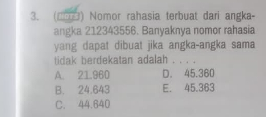 (1o) Nomor rahasia terbuat dari angka-
angka 212343556. Banyaknya nomor rahasia
yang dapat dibuat jika angka-angka sama
tidak berdekatan adalah . . . .
A. 21.960 D. 45.360
B. 24.643 E. 45.363
C. 44.640