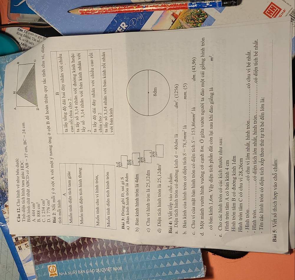 Cho hình vẽ như bên dưới: 
Tính diện tích hình tam giác HDC.
`
Biết hình chữ nhật ABCD có AB=37cm,BC=24cm.
。
A. 444cm^2
B. 888cm^2
Bài 2: Nổi mỗi ý ở cột A với một ý tương ứng ở cột B để hoàn thiện quy tắc tính chu vi, diện Par
C. 1234cm^2
D. 1776cm^2
tích mỗi hình
B
A
Muốn tính diện tích tam giác ta lấy tổng độ dài hai đáy nhân với chiều
cao rồi chia cho 2.
Muốn tính diện tích hình thang ta lấy số 3,14 nhân với đường kính hoặc
lấy số 3,14 nhân với bán kính nhân với
2
Muốn tính chu vi hình tròn, ta lấy độ dài đáy nhân với chiều cao rồi
chia cho 2
Muốn tính diện tích hình tròn ta lấy số 3,14 nhân với bán kính rồi nhân
với bán kính
Bài 3: Đúng ghi Đ, sai gi S
a) Bán kính hình tròn là 8dm
b) Bán kính hình tròn là 4dm
c) Chu vi hình tròn là 25,12dm
d) Diện tích hình tròn là 25,12dm^2
Bài 4: Viết tiếp vào chỗ chấm
a. Diện tích hình tròn có đường kính d=40dm1 a _ dm^2. (1256)
b. Bán kính của hình tròn có diện tích S=78,5mm^21a _mm. (5)
c. Chu vi của mặt bàn hình tròn có diện tích S=153,86mm^2 là_ dm. (43,96)
d. Một mảnh vườn hình vuông có cạnh 8m. Ở giữa vườn người ta đào một cái giếng hình tròn
có bán kính 1,6m. Vậy diện tích phần đất còn lại sau khi đào giếng là_ m^2.
e. Cho các hình tròn có các kích thước như sau:
Hình tròn tâm A có bán kính 4 cm
Hình tròn tâm B có đường kính 1dm
Hình tròn tâm C có chu vi 28,26cm
- Hình tròn_ .có chu vi lớn nhất, hình tròn _có chu vi bé nhất.
- Hình tròn_ có diện tích lớn nhất, hình tròn _có diện tích bé nhất.
- Tên các hình tròn có diện tích xếp theo thứ tự từ bé đến lớn là:
_
;1
Bài 5: Viết số thích hợp vào chỗ chấm:
GHA GTNPPH
