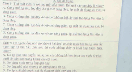 lục tác dụng.
Cầu 6: Thá một viên bị rơi vào một cốc nước. Kết quả nào sau đây là đúng?
A. Càng xuồng sâu, lực đây Ac-si-met càng tăng, áp suất tác dụng lên viên bị
cáng giám.
B. Căng xuống sâu, lực đây Ac-si-met không đổi, áp suất tác đụng lên viên bìi
càng tǎng
C. Càng xuống sâu, lực đây Ac-si-met càng giám, áp suất tác đụng lên viên bị
càng tǎng
D. Càng xuống sâu, lực đây Ac-si-met càng giám, áp suất tác dụng lên viên bị
càng giám.
Cầu 7: Trong các ông nhỏ giọt (hở cả hai đầu) có chứa nước bên trong, nều lấy
ngón tay bịt kin đầu phía trên thi nước không chảy ra khôi ông được. Giải
thich?
A. Do áp suất khí quyển mà ập lực của không khí tác dụng vào nước từ phía
dưới lên lớn hơn trọng lượng của cột nước.
B. Do phần nước trong ông quá nhẹ.
C. Do ông nhỏ giọt thường có đường kính rất bê
D. Do áp suất khi quyển chi tác dụng từ phía dưới lên trên.