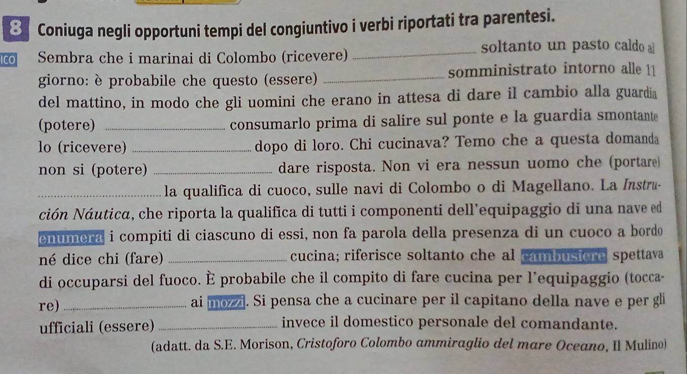 Coniuga negli opportuni tempi del congiuntivo i verbi riportati tra parentesi. 
_soltanto un pasto caldo al 
ICo Sembra che i marinai di Colombo (ricevere) 
somministrato intorno alle 11 
giorno: è probabile che questo (essere)_ 
del mattino, in modo che gli uomini che erano in attesa di dare il cambio alla guardia 
(potere) _consumarlo prima di salire sul ponte e la guardia smontante 
lo (ricevere) _dopo di loro. Chi cucinava? Temo che a questa domanda 
non si (potere) _dare risposta. Non vi era nessun uomo che (portare) 
_la qualifica di cuoco, sulle navi di Colombo o di Magellano. La Instru- 
ción Náutica, che riporta la qualifica di tutti i componenti dell equipaggio di una nave ed 
enumera i compiti di ciascuno di essi, non fa parola della presenza di un cuoco a bordo 
né dice chi (fare) _cucina; riferisce soltanto che al cambusiore spettava 
di occuparsi del fuoco. È probabile che il compito di fare cucina per l'equipaggio (tocca- 
re) _ai mozzi. Si pensa che a cucinare per il capitano della nave e per gli 
ufficiali (essere)_ 
invece il domestico personale del comandante. 
(adatt. da S.E. Morison, Cristoforo Colombo ammiraglio del mare Oceano, II Mulino)