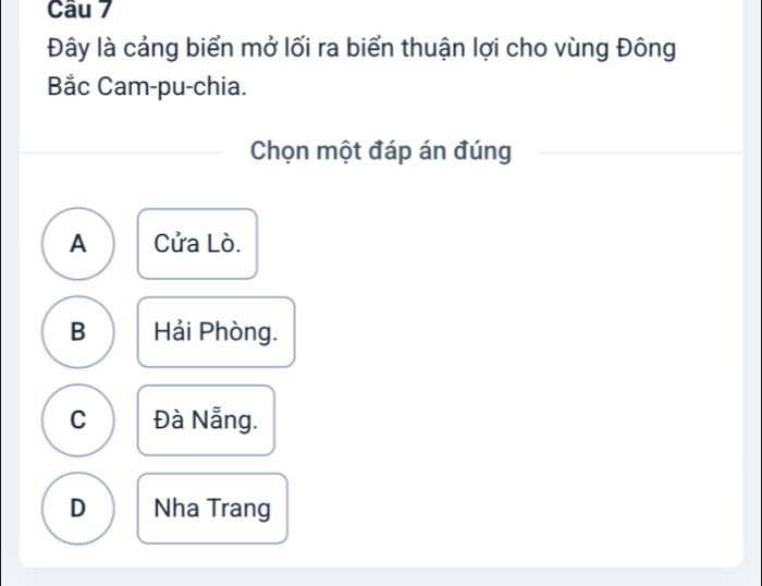 Đây là cảng biển mở lối ra biển thuận lợi cho vùng Đông
Bắc Cam-pu-chia.
Chọn một đáp án đúng
A Cửa Lò.
B Hải Phòng.
C Đà Nẵng.
D Nha Trang