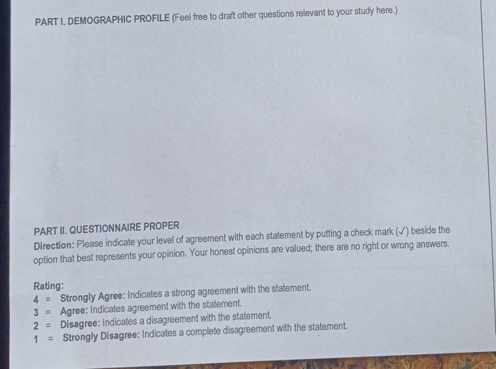 DEMOGRAPHIC PROFILE (Feel free to draft other questions relevant to your study here.) 
PART II. QUESTIONNAIRE PROPER 
Direction: Please indicate your level of agreement with each statement by putting a check mark (√) beside the 
option that best represents your opinion. Your honest opinions are valued; there are no right or wrong answers. 
Rating:
4= Strongly Agree: Indicates a strong agreement with the statement.
3= Agree: Indicates agreement with the statement.
2= Disagree: Indicates a disagreement with the statement.
1= Strongly Disagree: Indicates a complete disagreement with the statement.
