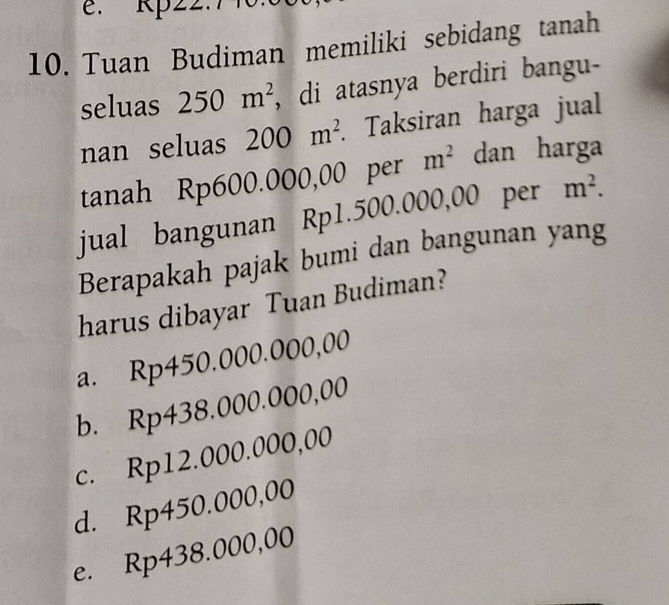 e. Rp22
10. Tuan Budiman memiliki sebidang tanah
seluas 250m^2 , di atasnya berdiri bangu-
nan seluas 200m^2. Taksiran harga jual
tanah Rp600.000,00 per m^2 dan harga
jual bangunan Rp1.500.000,00 per m^2. 
Berapakah pajak bumi dan bangunan yang
harus dibayar Tuan Budiman?
a. Rp450.000.000,00
b. Rp438.000.000,00
c. Rp12.000.000,00
d. Rp450.000,00
e. Rp438.000,00