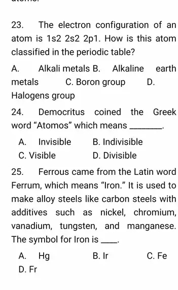 The electron configuration of an
atom is 1s2 2s2 2p1. How is this atom
classified in the periodic table?
A. Alkali metals B. Alkaline earth
metals C. Boron group D.
Halogens group
24. Democritus coined the Greek
word “Atomos” which means _..
A. Invisible B. Indivisible
C. Visible D. Divisible
25. Ferrous came from the Latin word
Ferrum, which means “Iron.” It is used to
make alloy steels like carbon steels with
additives such as nickel, chromium,
vanadium, tungsten, and manganese.
The symbol for Iron is __.
A. Hg B. Ir C. Fe
D. Fr