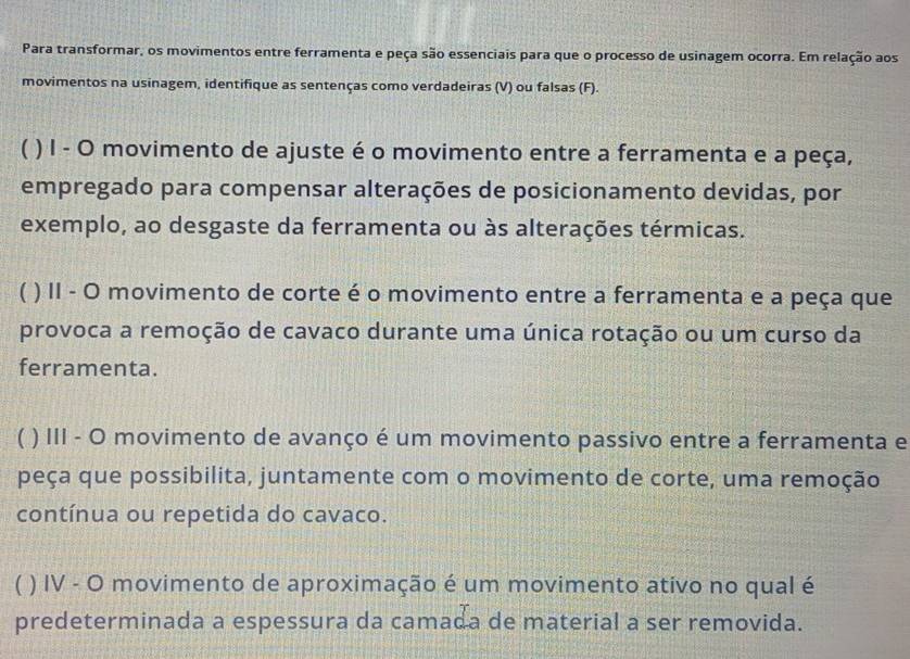 Para transformar, os movimentos entre ferramenta e peça são essenciais para que o processo de usinagem ocorra. Em relação aos
movimentos na usinagem, identifique as sentenças como verdadeiras (V) ou falsas (F).
( ) I - O movimento de ajuste é o movimento entre a ferramenta e a peça,
empregado para compensar alterações de posicionamento devidas, por
exemplo, ao desgaste da ferramenta ou às alterações térmicas.
( ) II - O movimento de corte é o movimento entre a ferramenta e a peça que
provoca a remoção de cavaco durante uma única rotação ou um curso da
ferramenta.
( ) III - O movimento de avanço é um movimento passivo entre a ferramenta e
peça que possibilita, juntamente com o movimento de corte, uma remoção
contínua ou repetida do cavaco.
C ) IV - O movimento de aproximação é um movimento ativo no qual é
predeterminada a espessura da camada de material a ser removida.