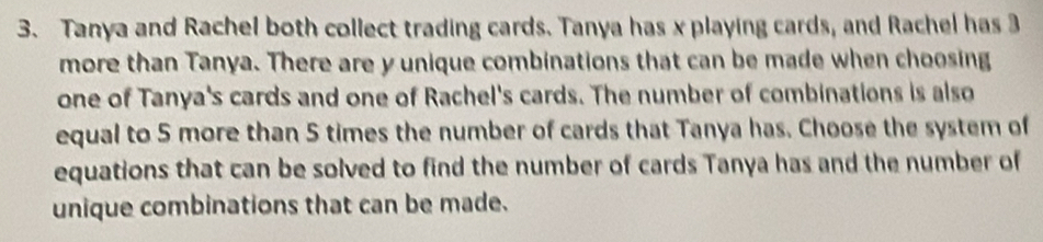 Tanya and Rachel both collect trading cards. Tanya has x playing cards, and Rachel has 3
more than Tanya. There are y unique combinations that can be made when choosing 
one of Tanya's cards and one of Rachel's cards. The number of combinations is also 
equal to 5 more than 5 times the number of cards that Tanya has. Choose the system of 
equations that can be solved to find the number of cards Tanya has and the number of 
unique combinations that can be made.