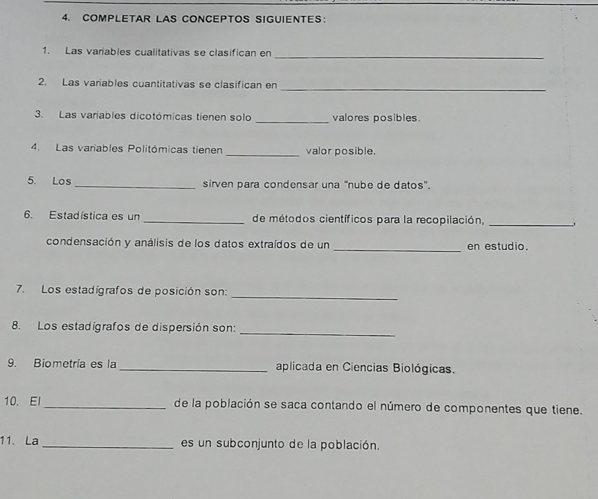 COMPLETAR LAS CONCEPTOS SIGUIENTES： 
_ 
1. Las variables cualitativas se clasifican en 
2. Las variables cuantitativas se clasifican en 
_ 
3. Las variables dicotómicas tienen solo _valores posibles. 
4. Las variables Politómicas tienen _valor posible. 
5. Los _sirven para condensar una “nube de datos”. 
6. Estadística es un _de métodos científicos para la recopilación,_ 
condensación y análisis de los datos extraídos de un _en estudio. 
7. Los estadigrafos de posición son:_ 
_ 
8. Los estadigrafos de dispersión son: 
9. Biometría es la _aplicada en Ciencias Biológicas. 
10. El_ de la población se saca contando el número de componentes que tiene. 
11. La _es un subconjunto de la población.